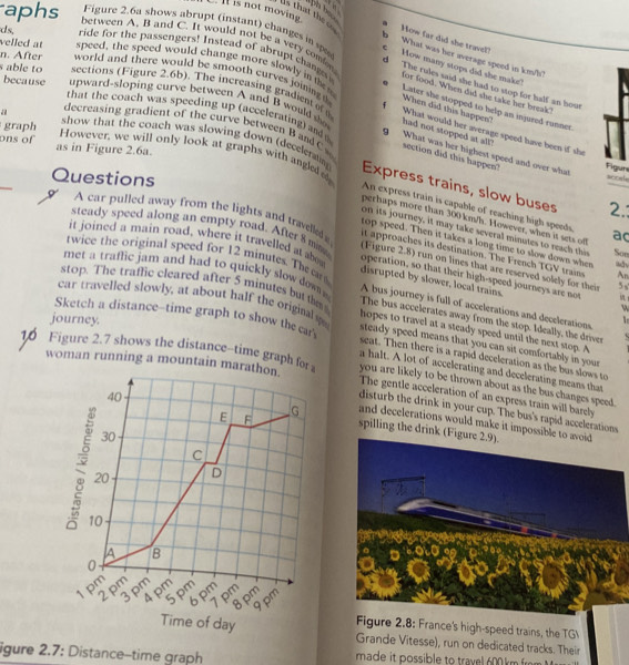 aph he .
s that the 
ds,
aphs between A. B and C. It would not be a very comor
How far did she trave?
I is not moving b What was her average speed in km/h?
Figure 2.6a shows abrupt (instant) changes in s  How many stops did she make?
ride for the passengers! Instead of abrupt changs 
velled at speed, the speed would change more slowly in th Later she stopped to help an injured runner
d The rules said she had to stop for half an hout
n. After world and there would be smooth curves joining When did this happen?
for food. When did she take her break
s able to sections (Figure 2.6b). The increasing gradies of What would her average speed have been if she
because upward-sloping curve between A and B would s had not stopped at all"
graph
that the coach was speeding up (accelerating) and g What was her highest speed and over what scod
a decreasing gradient of the curve between B and C section did this happen?
show that the coach was slowing down (deceleratn
ons of as in Figure 2.6a.
However, we will only look at graphs with angled o 2.
Fiours
Questions
Express trains, slow buses
An express train is capable of reaching high speeds
perhaps more than 300 km/h. However, when it sets off ac Soe
on its journey, it may take several minutes to reach this
A car pulled away from the lights and travelled (Figure 2.8) run on lines that are reserved solely for theis
top speed. Then it takes a long time to slow down when
it approaches its destination. The French TGV trains An
steady speed along an empty road. After 8 mma operation, so that their high-speed journeys are not  
it joined a main road, where it travelled at abou disrupted by slower, local trains.
twice the original speed for 12 minutes. Th ar A bus journey is full of accelerations and decelerations
5 ,
met a traffic jam and had to quickly slow dow The bus accelerates away from the stop. Ideally, the driver
w
stop. The traflic cleared after 5 minutes but thm hopes to travel at a steady speed until the next stop. A
journey.
car travelled slowly, at about half the original s steady speed means that you can sit comfortably in your
Sketch a distance--time graph to show the car' seat. Then there is a rapid deceleration as the bus slows to
woman running a mountain mara
a halt. A lot of accelerating and decelerating means that
10 Figure 2.7 shows the distance-time graph for The gentle acceleration of an express train will barely
you are likely to be thrown about as the bus changes speed.
disturb the drink in your cup. The bus's rapid accelerations
spilling the drink (Fig
and decelerations would make it impossible 
2.8: France's high-speed trains, the TG
Grande Vitesse), run on dedicated tracks. Their
igure 2.7: Distance-time graph made it possible to travel 600 km from