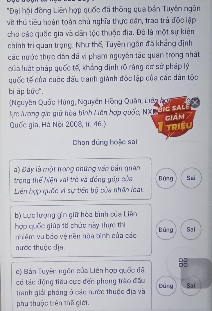 'Đại hội đồng Liên hợp quốc đã thông qua bản Tuyên ngôn 
về thủ tiêu hoàn toàn chủ nghĩa thực dân, trao trả độc lập 
cho các quốc gia và dân tộc thuộc địa. Đó là một sự kiện 
chính trị quan trọng. Như thế, Tuyên ngôn đã khẳng định 
các nước thực dân đã vi phạm nguyên tắc quan trọng nhất 
của luật pháp quốc tế, khẳng định rõ ràng cơ sở pháp lý 
quốc tế của cuộc đấu tranh giành độc lập của các dân tộc 
bị áp bức". 
Nguyễn Quốc Hùng, Nguyễn Hồng Quân, Liên kợ C 
lực lượng gìn giữ hòa bình Liên hợp quốc, NXLBIC SALE 
Quốc gia, Hà Nội 2008, tr. 46.) giảm 
triệu 
Chọn đúng hoặc sai 
a) Đây là một trong những văn bản quan 
trọng thể hiện vai trò và đóng góp của Đúng Sai 
Liên hợp quốc vì sự tiến bộ của nhân loại. 
b) Lực lượng gìn giữ hòa bình của Liên 
hợp quốc giúp tổ chức này thực thi 
Đúng Sai 
nhiệm vụ bảo vệ nền hòa bình của các 
nước thuộc địa. 
c) Bản Tuyên ngôn của Liên hợp quốc đã 
có tác động tiêu cực đến phong trào đấu Đúng Sai 
tranh giải phóng ở các nước thuộc địa và 
phụ thuộc trên thế giới.