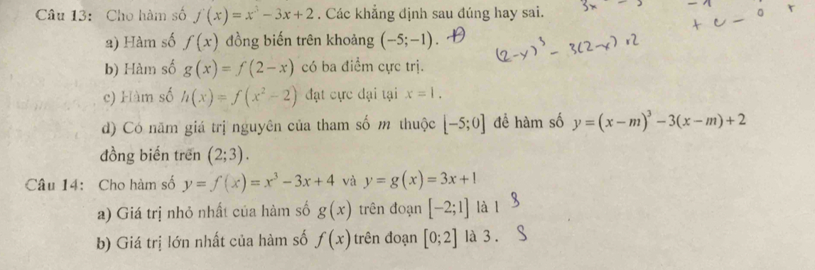 Cho hàm số f(x)=x^3-3x+2. Các khẳng định sau đúng hay sai. 
2) Hàm số f(x) đồng biến trên khoảng (-5;-1). 
b) Hàm số g(x)=f(2-x) có ba điểm cực trị. 
c) Hàm số h(x)=f(x^2-2) đạt cực đại tại x=1. 
d) Có năm giá trị nguyên của tham số m thuộc [-5;0] để hàm số y=(x-m)^3-3(x-m)+2
đồng biến trên (2;3). 
Câu 14: Cho hàm số y=f(x)=x^3-3x+4 và y=g(x)=3x+1
a) Giá trị nhỏ nhất của hàm số g(x) trên đoạn [-2;1] là l 
b) Giá trị lớn nhất của hàm số f(x) trên đoạn [0;2] là 3 .