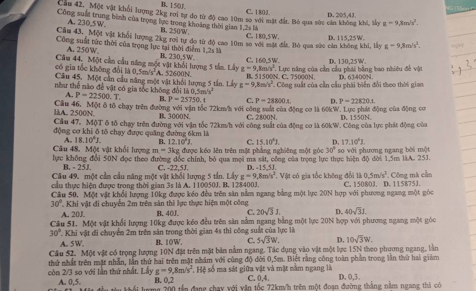 B. 150J. C. 180J.
VG ( Tổna C)
Câu 42. Một vật khối lượng 2kg rơi tự do từ độ cao 10m so với mặt đất. Bỏ qua sức cản không khí, lấy g=9,8m/s^2.
D. 205,4J.
Công suất trung bình của trọng lực trong khoảng thời gian 1,2s là
A. 230,5W. B. 250W. C. 180,5W D. 115.25W.
Câu 43. Một vật khối lượng 2kg rơi tự do từ độ cao 10m so với mặt đất. Bỏ qua sức cản không khí, lấy g=9,8m/s^2. ngly
Công suất tức thời của trọng lực tại thời điểm 1,2s là
A. 250W. B. 230,5W.
C. 160,5W. D. 130,25W.
Câu 44. Một cần cầu năng một vật khối lượng 5 tấn. Lấy g=9,8m/s^2
có gia tốc không đồi là 0,5m/s^2 A. 52600N. B. 51500N. C. 75000N. *. Lực nâng của cần cầu phải bằng bao nhiêu đề vật
D. 63400N.
Câu 45. Một cần cầu nâng một vật khối lượng 5 tấn. Lấy g=9,8m/s^2. Công suất của cần cầu phải biến đổi theo thời gian
như thế nào đề vật có gia tốc không đổi là 0,5m/s^2
A. P=22500.T. B. P=25750. C. P=28800.t. D. P=22820.t.
Câu 46. Một ô tô chạy trên đường với vận tốc 72km/h với công suất của động cơ là 60kW. Lực phát động của động cơ
làA. 2500N. B. 3000N. C. 2800N. D. 1550N.
Câu 47. MộT ô tô chạy trên đường với vận tốc 72km/h với công suất của động cơ là 60kW. Công của lực phát động của
động cơ khi ô tô chạy được quãng đường 6km là
A. 18.10^6J. B. 12.10^6J. C. 15.10^6J. D. 17.10^6J.
Câu 48. Một vật khối lượng m=3kg; được kéo lên trên mặt phẳng nghiêng một góc 30° so với phương ngang bởi một
lực không đổi 50N đọc theo đường dốc chính, bỏ qua mọi ma sát, công của trọng lực thực hiện độ dời 1,5m làA. 25J.
B. - 25J. C. -22,5J. D. -15,5J.
Câu 49. một cần cầu nâng một vật khối lượng 5 tấn. Lấy g=9,8m/s^2. Vật có gia tốc không đổi là 0,5m/s^2
cầu thực hiện được trong thời gian 3s là A. 110050J. B. 128400J. C. 15080J. D. 115875J. . Công mà cần
Câu 50. Một vật khối lượng 10kg được kéo đều trên sản nằm ngang bằng một lực 20N hợp với phương ngang một góc
30° T. Khi vật di chuyển 2m trên sản thì lực thực hiện một công
A. 20J. B. 40J. C. 20sqrt(3)J. D. 40sqrt(3)J.
Câu 51. Một vật khối lượng 10kg được kéo đều trên sản nằm ngang bằng một lực 20N hợp với phương ngang một góc
30° T Khi vật di chuyển 2m trên sàn trong thời gian 4s thì công suất của lực là
A. 5W. B. 10W. C. 5sqrt(3)W. D. 10sqrt(3)W.
Câu 52. Một vật có trọng lượng 10N đặt trên mặt bàn nằm ngang. Tác dụng vào vật một lực 15N theo phương ngang, lần
thứ nhất trên mặt nhẫn, lần thứ hai trên mặt nhám với cùng độ dời 0,5m. Biết rằng công toàn phần trong lần thứ hai giảm
còn 2/3 so với lần thứ nhất. Lấy g=9,8m/s^2 * Hệ số ma sát giữa vật và mặt nằm ngang là
A. 0,5. B. 0,2 C. 0,4. D. 0,3.
l kố  lượng 200 tấn đang chay với vân tốc 72km/h trên một đoạn đường thẳng nằm ngang thì có