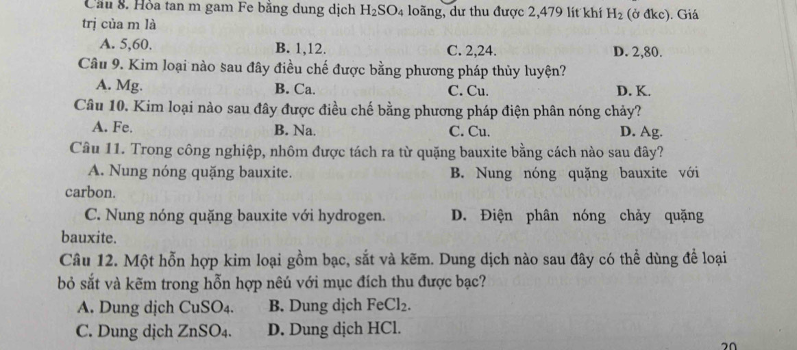 Cầu 8. Hỏa tan m gam Fe băng dung dịch H_2SO_4 loãng, dư thu được 2,479 lít khí H_2 (ở đkc). Giá
trị của m là
A. 5, 60. B. 1, 12. C. 2, 24. D. 2, 80.
Câu 9. Kim loại nào sau đây điều chế được bằng phương pháp thủy luyện?
A. Mg. B. Ca. C. Cu. D. K.
Câu 10. Kim loại nào sau đây được điều chế bằng phương pháp điện phân nóng chảy?
A. Fe. B. Na. C. Cu. D. Ag.
Câu 11. Trong công nghiệp, nhôm được tách ra từ quặng bauxite bằng cách nào sau đây?
A. Nung nóng quặng bauxite. B. Nung nóng quặng bauxite với
carbon.
C. Nung nóng quặng bauxite với hydrogen. D. Điện phân nóng chảy quặng
bauxite.
Câu 12. Một hỗn hợp kim loại gồm bạc, sắt và kẽm. Dung dịch nào sau đây có thể dùng để loại
bỏ sắt và kẽm trong hỗn hợp nêú với mục đích thu được bạc?
A. Dung dịch CuSO4. B. Dung dịch FeCl_2.
C. Dung dịch ZnSO4. D. Dung dịch HCl.
20