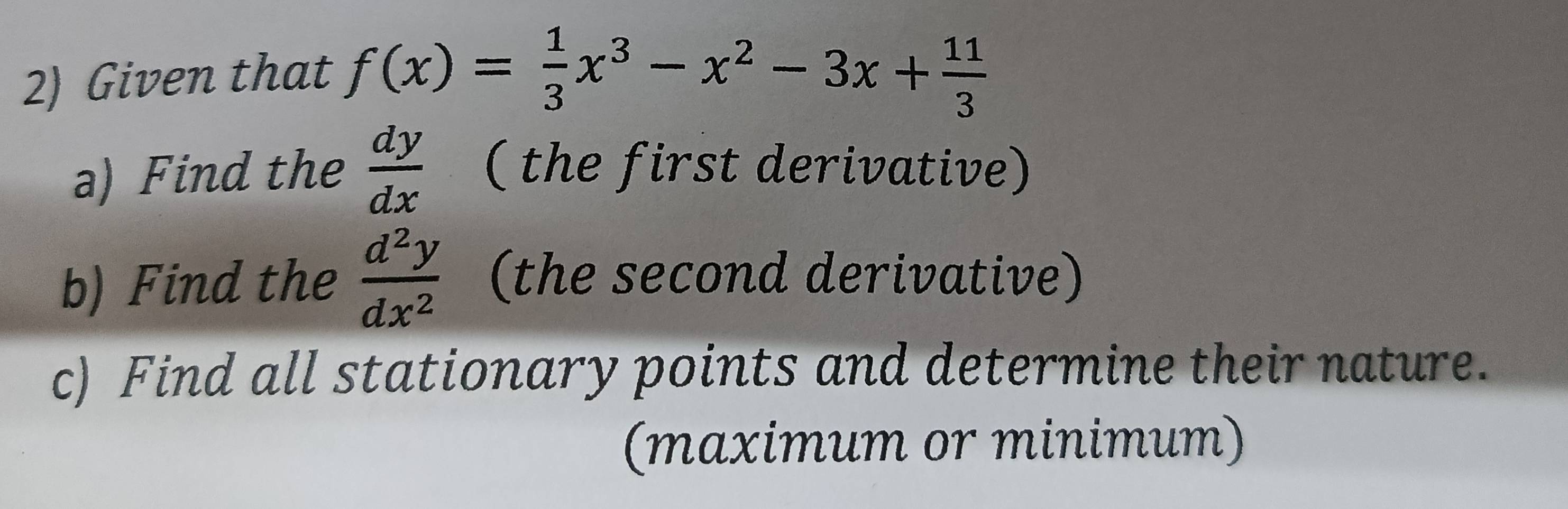 Given that f(x)= 1/3 x^3-x^2-3x+ 11/3 
a) Find the  dy/dx  ( the first derivative)
b) Find the  d^2y/dx^2  (the second derivative)
c) Find all stationary points and determine their nature.
(maximum or minimum)