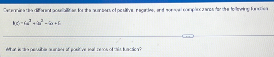 Determine the different possibilities for the numbers of positive, negative, and nonreal complex zeros for the following function.
f(x)=6x^3+8x^2-6x+5
What is the possible number of positive real zeros of this function?