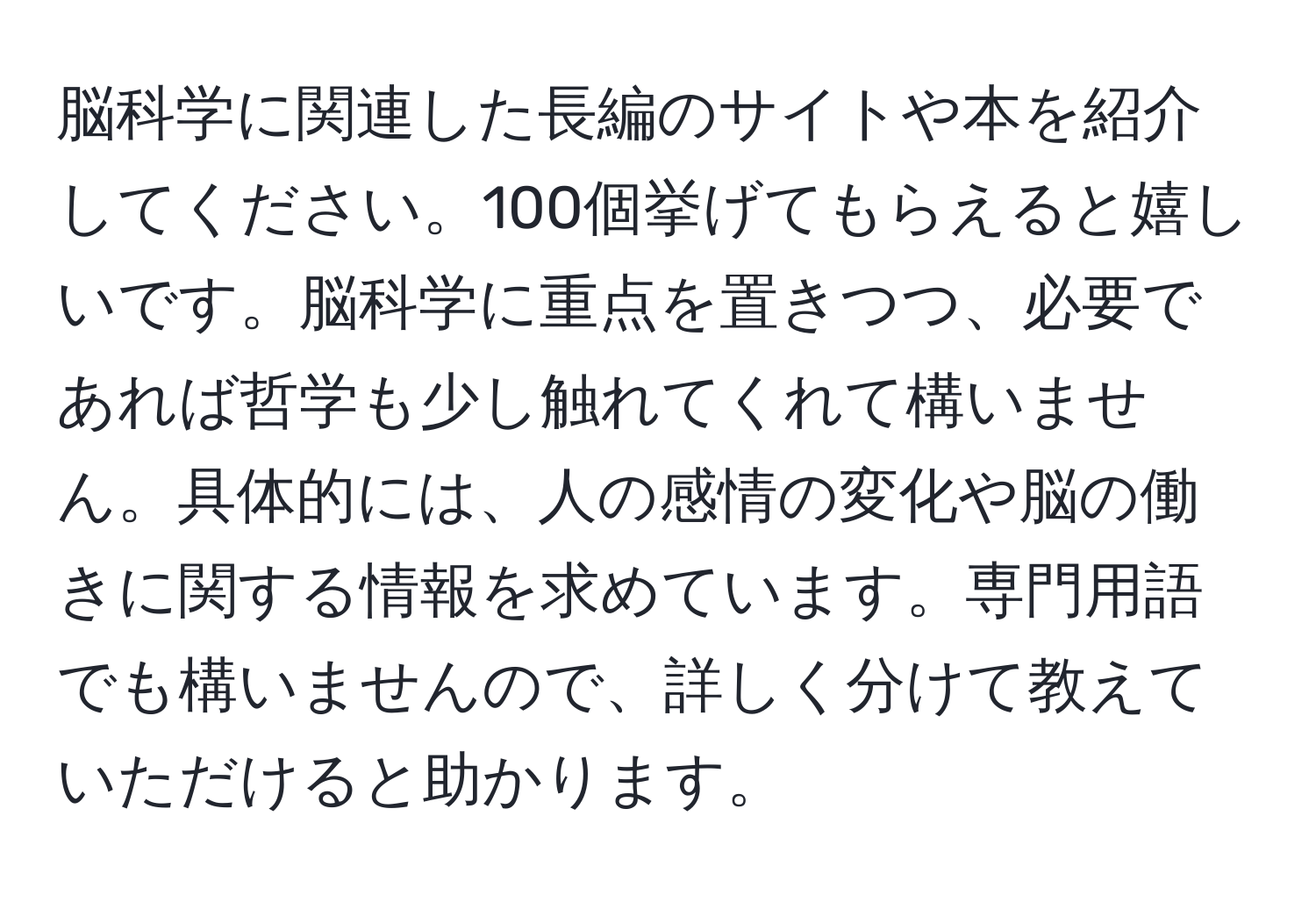 脳科学に関連した長編のサイトや本を紹介してください。100個挙げてもらえると嬉しいです。脳科学に重点を置きつつ、必要であれば哲学も少し触れてくれて構いません。具体的には、人の感情の変化や脳の働きに関する情報を求めています。専門用語でも構いませんので、詳しく分けて教えていただけると助かります。