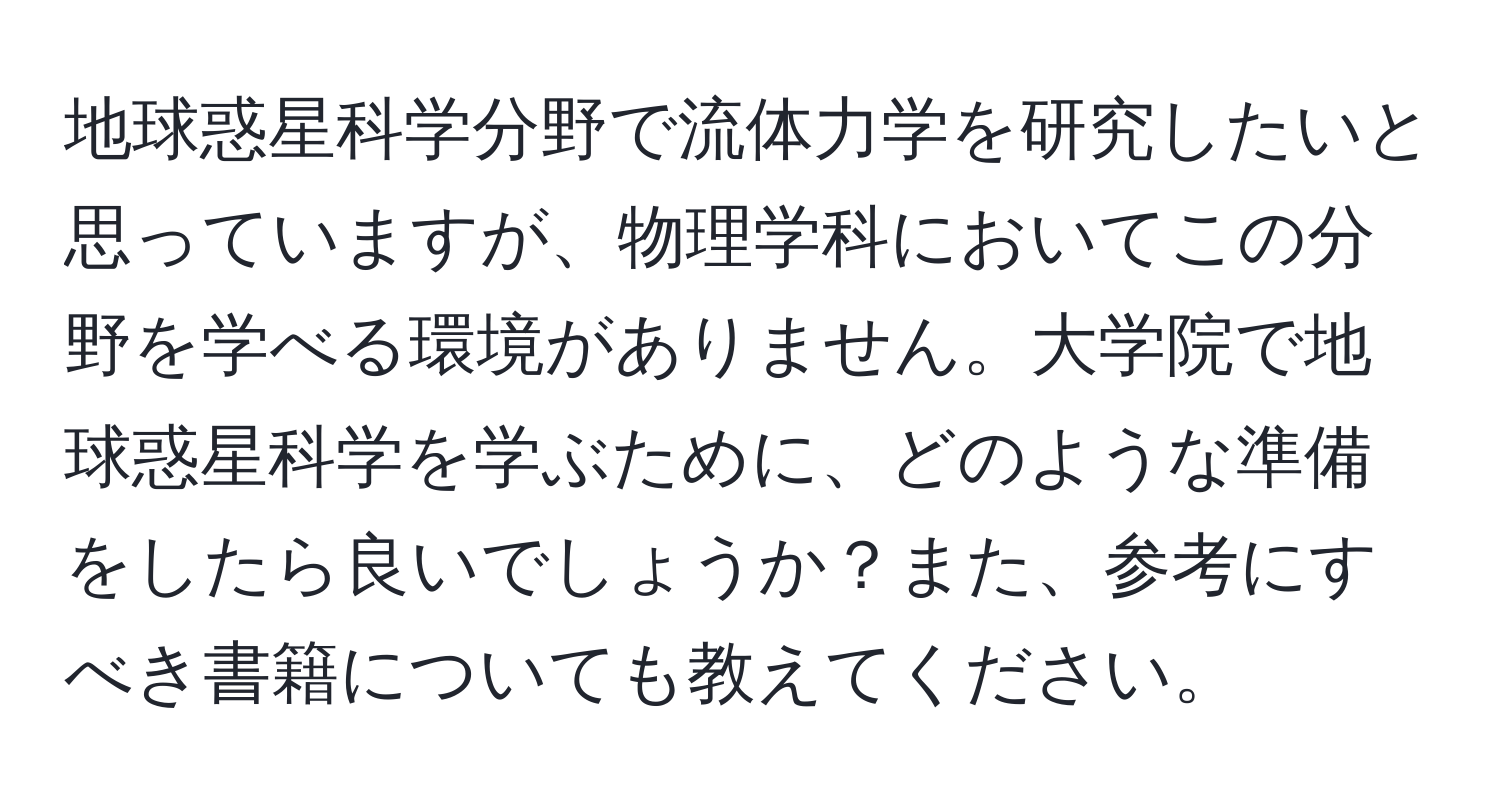 地球惑星科学分野で流体力学を研究したいと思っていますが、物理学科においてこの分野を学べる環境がありません。大学院で地球惑星科学を学ぶために、どのような準備をしたら良いでしょうか？また、参考にすべき書籍についても教えてください。