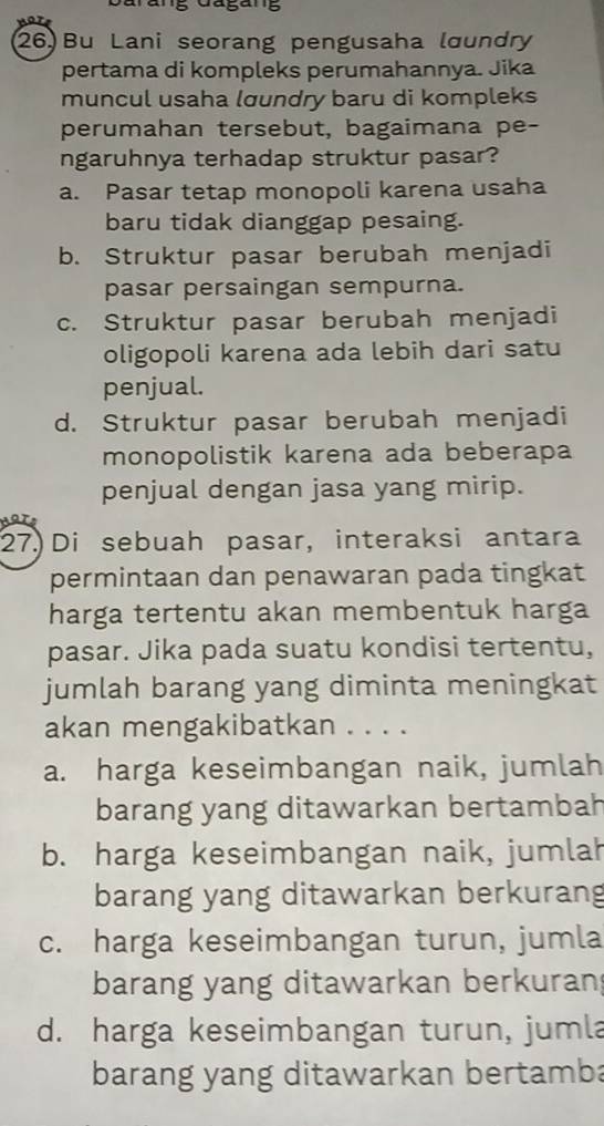 ang Gagang
26) Bu Lani seorang pengusaha lœundry
pertama di kompleks perumahannya. Jika
muncul usaha lœundry baru di kompleks
perumahan tersebut, bagaimana pe-
ngaruhnya terhadap struktur pasar?
a. Pasar tetap monopoli karena usaha
baru tidak dianggap pesaing.
b. Struktur pasar berubah menjadi
pasar persaingan sempurna.
c. Struktur pasar berubah menjadi
oligopoli karena ada lebih dari satu
penjual.
d. Struktur pasar berubah menjadi
monopolistik karena ada beberapa
penjual dengan jasa yang mirip.
27. Di sebuah pasar, interaksi antara
permintaan dan penawaran pada tingkat
harga tertentu akan membentuk harga
pasar. Jika pada suatu kondisi tertentu,
jumlah barang yang diminta meningkat
akan mengakibatkan . . . .
a. harga keseimbangan naik, jumlah
barang yang ditawarkan bertambah
b. harga keseimbangan naik, jumlah
barang yang ditawarkan berkurang
c. harga keseimbangan turun, jumla
barang yang ditawarkan berkuran
d. harga keseimbangan turun, jumla
barang yang ditawarkan bertamba