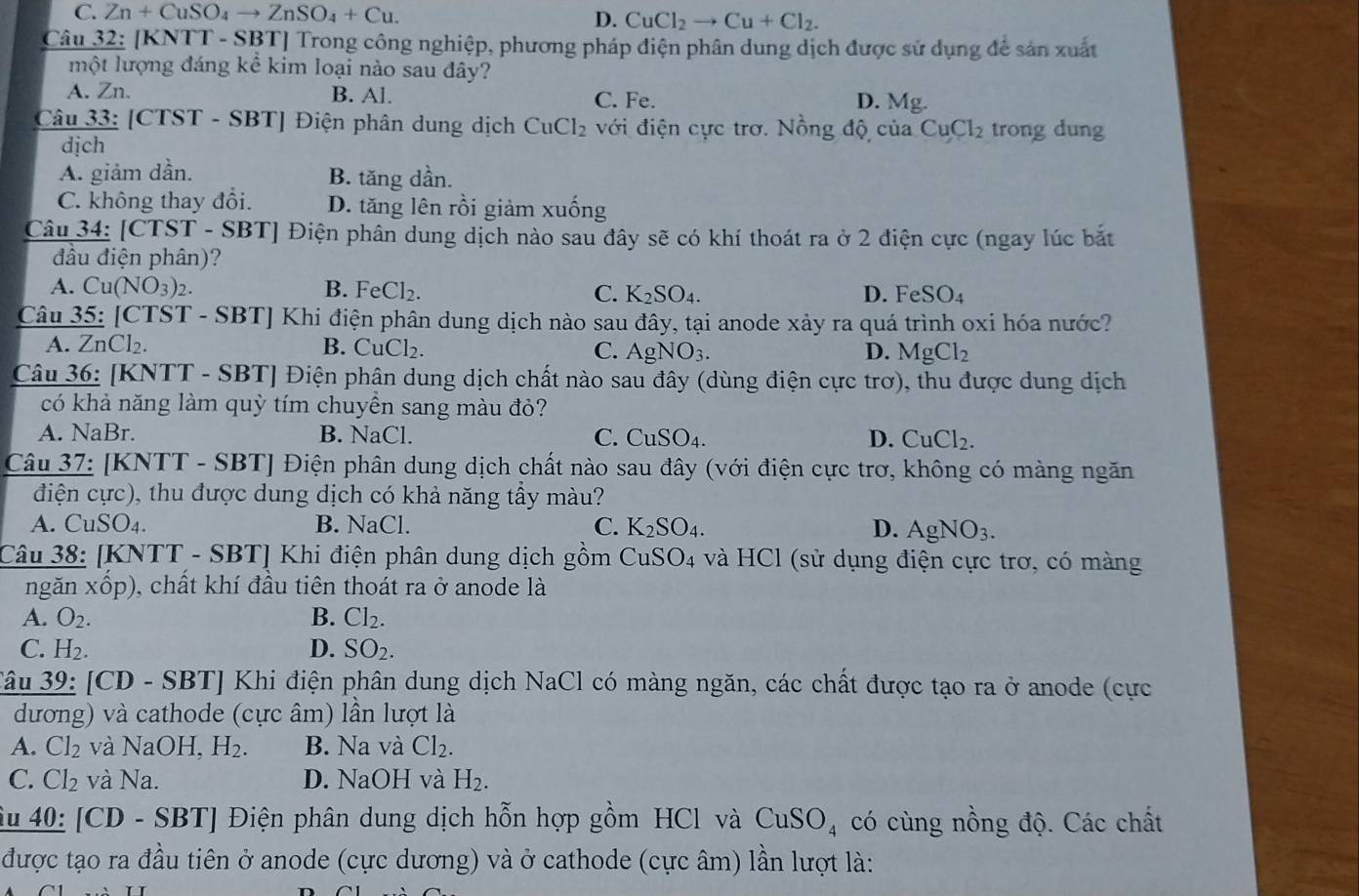 C. Zn+Cu SO4 to ZnSO_4+Cu.
D. CuCl_2to Cu+Cl_2.
Câu 32: [KNTT - SBT] Trong công nghiệp, phương pháp điện phân dung dịch được sử dụng để sản xuất
một lượng đáng kể kim loại nào sau đây?
A. Zn. B. Al. C. Fe. D. Mg.
Câu 33: [CTST - SBT] Điện phân dung dịch CuCl_2 với điện cực trơ. Nồng độ của CuCl_2 trong dung
dịch
A. giảm dần. B. tăng dần.
C. không thay đổi. D. tăng lên rồi giảm xuống
Câu 34: [CTST - SBT] Điện phân dung dịch nào sau đây sẽ có khí thoát ra ở 2 điện cực (ngay lúc bắt
đầu điện phân)?
A. Cu(NO3)2. B. Fe Cl_2. C. K_2SO_4. D. Fé SO_4
Câu 35: [CTST - SBT] Khi điện phân dung dịch nào sau đây, tại anode xảy ra quá trình oxi hóa nước?
A. ZnCl₂. B. CuCl₂. C. AgNO_3. D. MgCl_2
Câu 36: [KNTT - SBT] Điện phân dung dịch chất nào sau đây (dùng điện cực trơ), thu được dung dịch
có khả năng làm quỳ tím chuyền sang màu đỏ?
A. NaBr. B. NaCl. C. CuSO_4. D. CuCl_2.
Câu 37: [KNTT - SBT] Điện phân dung dịch chất nào sau đây (với điện cực trơ, không có màng ngăn
điện cực), thu được dung dịch có khả năng tầy màu?
A. CuSO₄. B. NaCl. C. K_2SO_4. D. AgNO_3.
Câu 38: [KNTT - SBT] Khi điện phân dung dịch gồm CuSO4 và HCl (sử dụng điện cực trơ, có màng
ngǎn xhat op) 0, chất khí đầu tiên thoát ra ở anode là
A. O_2. B. Cl_2.
C. H_2. D. SO_2.
3âu 39: [CD - SBT] Khi điện phân dung dịch NaCl có màng ngăn, các chất được tạo ra ở anode (cực
dương) và cathode (cực âm) lần lượt là
A. Cl_2 và NaOH H_2. B. Na và Cl_2.
C. Cl_2 và Na. D. NaOH và H_2.
Âu 40: [CD - SBT] Điện phân dung dịch hỗn hợp gồm HCl và CuSO_4 có cùng nồng độ. Các chất
được tạo ra đầu tiên ở anode (cực dương) và ở cathode (cực âm) lần lượt là: