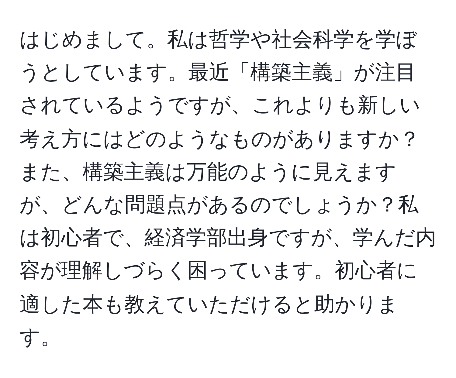 はじめまして。私は哲学や社会科学を学ぼうとしています。最近「構築主義」が注目されているようですが、これよりも新しい考え方にはどのようなものがありますか？また、構築主義は万能のように見えますが、どんな問題点があるのでしょうか？私は初心者で、経済学部出身ですが、学んだ内容が理解しづらく困っています。初心者に適した本も教えていただけると助かります。