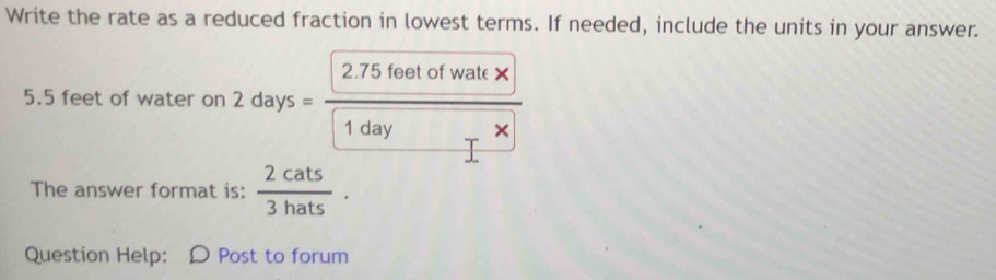 Write the rate as a reduced fraction in lowest terms. If needed, include the units in your answer.
5.5 feet of water on 2days=frac 2.75feetofwale* boxed 1dayr* 1
The answer format is:  2cats/3hats . 
Question Help: : D Post to forum