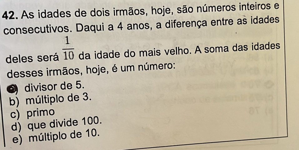 As idades de dois irmãos, hoje, são números inteiros e
consecutivos. Daqui a 4 anos, a diferença entre as idades
deles será  1/10  da idade do mais velho. A soma das idades
desses irmãos, hoje, é um número:
divisor de 5.
b) múltiplo de 3.
c) primo
d) que divide 100.
e) múltiplo de 10.