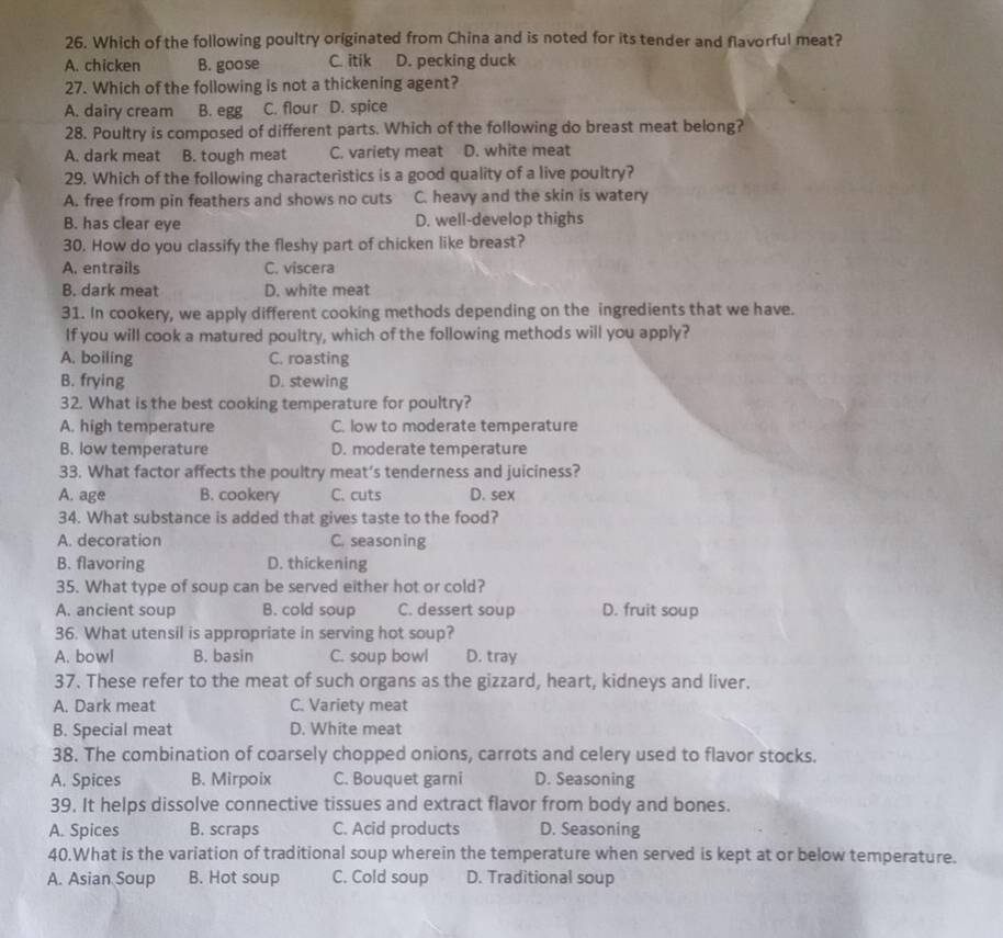 Which of the following poultry originated from China and is noted for its tender and flavorful meat?
A. chicken B. goose C. itik D. pecking duck
27. Which of the following is not a thickening agent?
A. dairy cream B. egg C. flour D. spice
28. Poultry is composed of different parts. Which of the following do breast meat belong?
A. dark meat B. tough meat C. variety meat D. white meat
29. Which of the following characteristics is a good quality of a live poultry?
A. free from pin feathers and shows no cuts C. heavy and the skin is watery
B. has clear eye D. well-develop thighs
30. How do you classify the fleshy part of chicken like breast?
A. entrails C. viscera
B. dark meat D. white meat
31. In cookery, we apply different cooking methods depending on the ingredients that we have.
If you will cook a matured poultry, which of the following methods will you apply?
A. boiling C. roasting
B. frying D. stewing
32. What is the best cooking temperature for poultry?
A. high temperature C. low to moderate temperature
B. low temperature D. moderate temperature
33. What factor affects the poultry meat’s tenderness and juiciness?
A. age B. cookery C. cuts D. sex
34. What substance is added that gives taste to the food?
A. decoration C. seasoning
B. flavoring D. thickening
35. What type of soup can be served either hot or cold?
A. ancient soup B. cold soup C. dessert soup D. fruit soup
36. What utensil is appropriate in serving hot soup?
A. bowl B. basin C. soup bowl D. tray
37. These refer to the meat of such organs as the gizzard, heart, kidneys and liver.
A. Dark meat C. Variety meat
B. Special meat D. White meat
38. The combination of coarsely chopped onions, carrots and celery used to flavor stocks.
A. Spices B. Mirpoix C. Bouquet garni D. Seasoning
39. It helps dissolve connective tissues and extract flavor from body and bones.
A. Spices B. scraps C. Acid products D. Seasoning
40.What is the variation of traditional soup wherein the temperature when served is kept at or below temperature.
A. Asian Soup B. Hot soup C. Cold soup D. Traditional soup