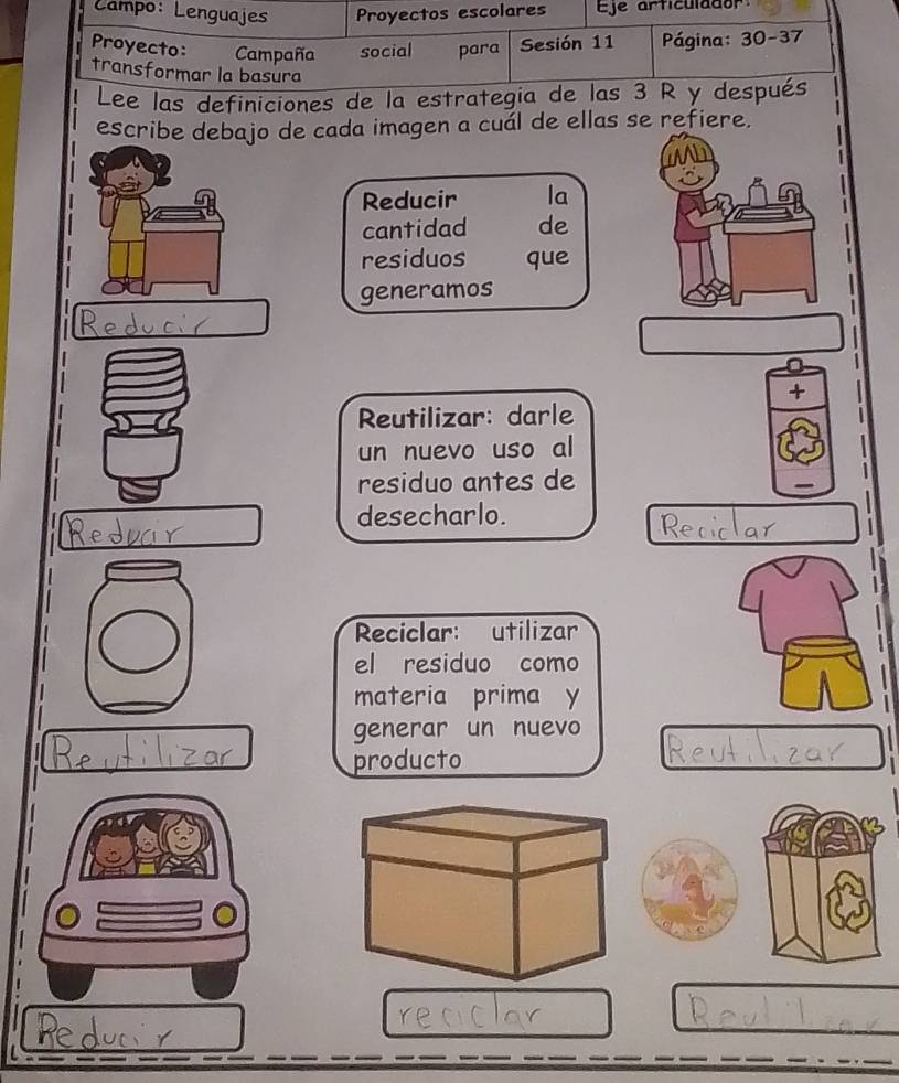 Campo: Lenguajes Proyectos escolares Eje articulador 
Proyecto: Campaña social para Sesión 11 Página: 30-37 
transformar la basura 
Lee las definiciones de la estrategia de las 3 R y después 
escribe debajo de cada imagen a cuál de ellas se refiere. 
Reducir la 
cantidad de 
residuos que 
generamos 
+ 
Reutilizar: darle 
un nuevo uso al 
residuo antes de 
desecharlo. 

Reciclar: utilizar 

el residuo como 
materia prima y 

generar un nuevo 
producto