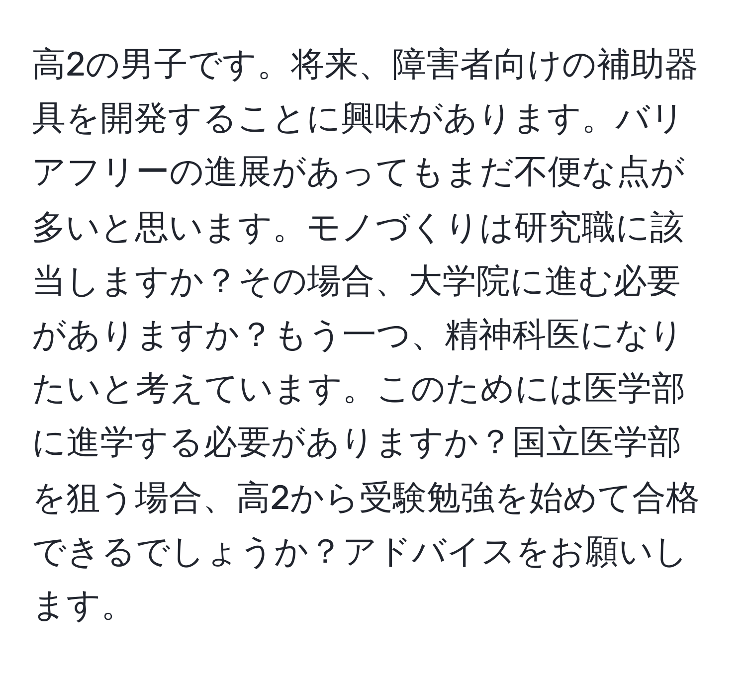 高2の男子です。将来、障害者向けの補助器具を開発することに興味があります。バリアフリーの進展があってもまだ不便な点が多いと思います。モノづくりは研究職に該当しますか？その場合、大学院に進む必要がありますか？もう一つ、精神科医になりたいと考えています。このためには医学部に進学する必要がありますか？国立医学部を狙う場合、高2から受験勉強を始めて合格できるでしょうか？アドバイスをお願いします。