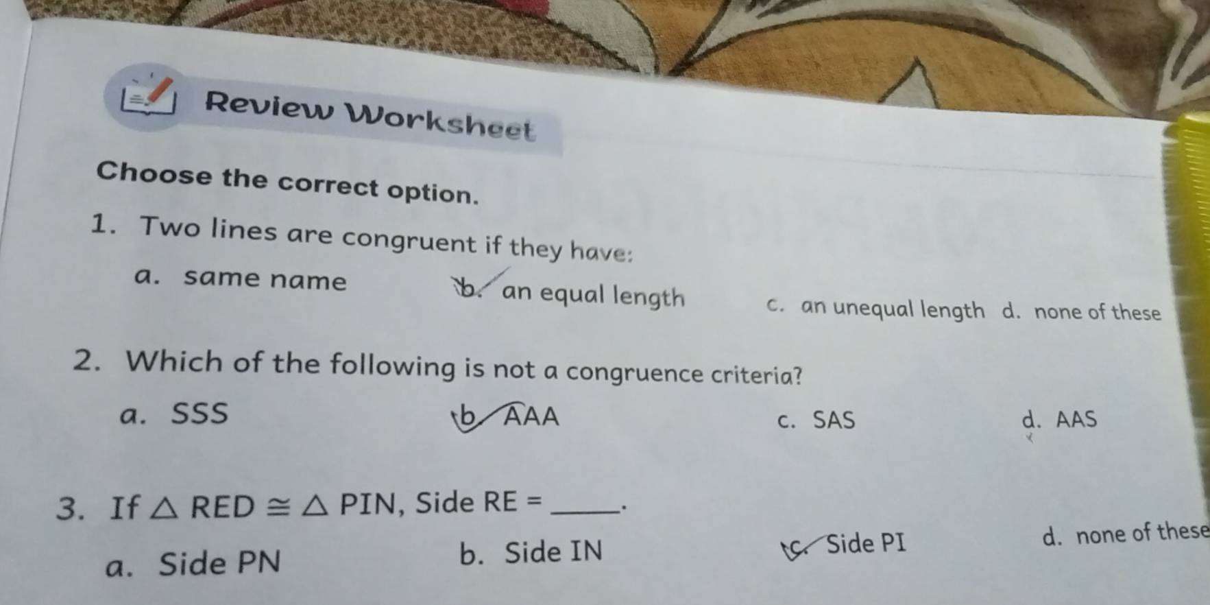 Review Worksheet
Choose the correct option.
1. Two lines are congruent if they have:
a. same name b. an equal length
c. an unequal length d. none of these
2. Which of the following is not a congruence criteria?
a. SSS b AAA c. SAS d. AAS
3. If △ RED≌ △ PIN , Side RE= _
a. Side PN . Side PI d. none of these
b. Side IN