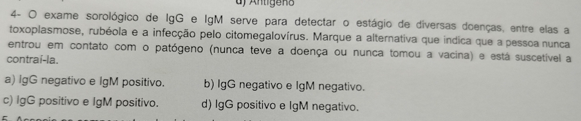 df Antigeño
4- O exame sorológico de IgG e IgM serve para detectar o estágio de diversas doenças, entre elas a
toxoplasmose, rubéola e a infecção pelo citomegalovírus. Marque a alternativa que indica que a pessoa nunca
entrou em contato com o patógeno (nunca teve a doença ou nunca tomou a vacina) e está suscetível a
contraí-la.
a) IgG negativo e lgM positivo. b) IgG negativo e IgM negativo.
c) IgG positivo e lgM positivo. d) IgG positivo e lgM negativo.