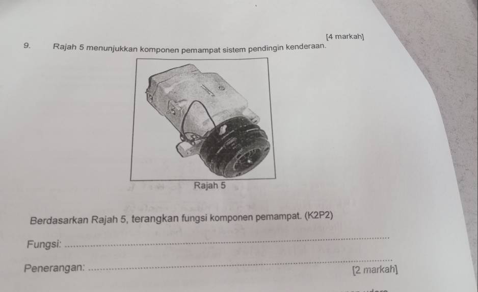 [4 markah] 
9. Rajah 5 menunjukkan komponen pemampat sistem pendingin kenderaan. 
Berdasarkan Rajah 5, terangkan fungsi komponen pemampat. (K2P2) 
Fungsi: 
_ 
_ 
Penerangan: [2 markah]