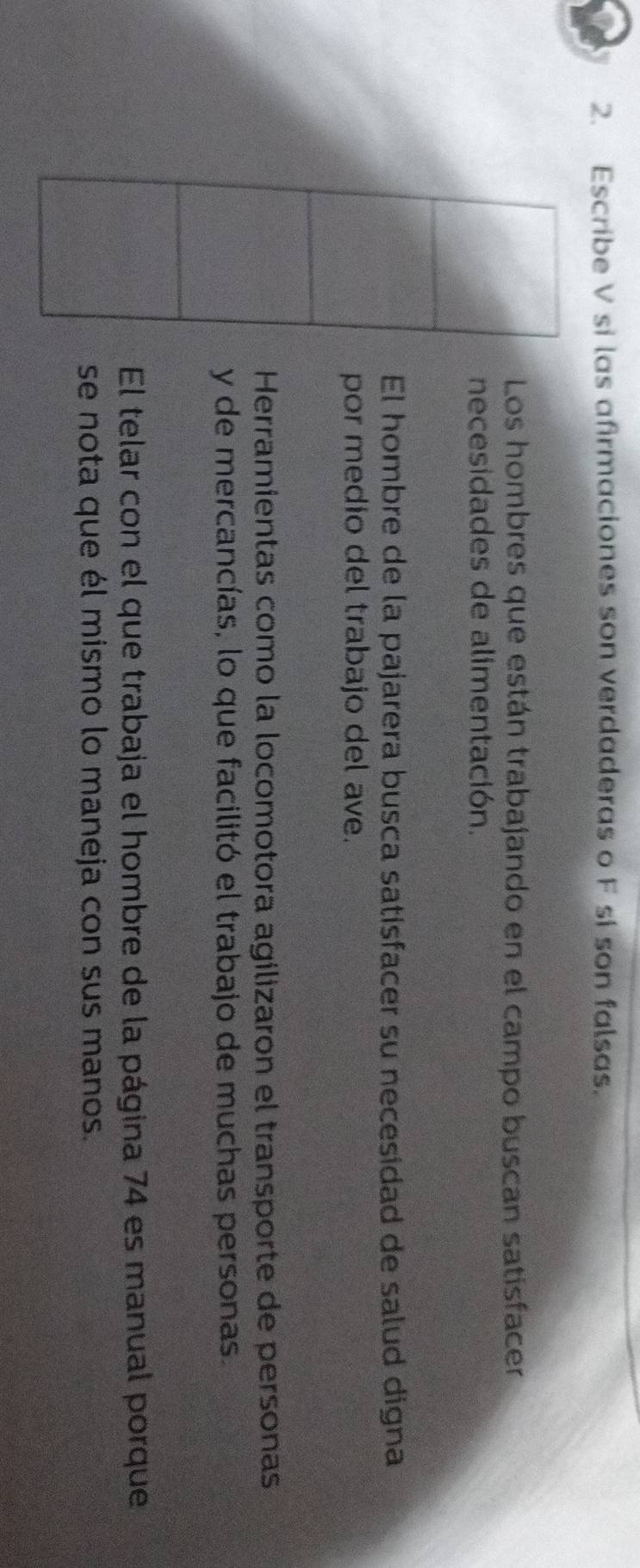 Escribe V si las afirmaciones son verdaderas o F si son falsas. 
Los hombres que están trabajando en el campo buscan satisfacer 
necesidades de alimentación. 
El hombre de la pajarera busca satisfacer su necesidad de salud digna 
por medio del trabajo del ave. 
Herramientas como la locomotora agilizaron el transporte de personas 
y de mercancías, lo que facilitó el trabajo de muchas personas. 
El telar con el que trabaja el hombre de la página 74 es manual porque 
se nota que él mismo lo maneja con sus manos.