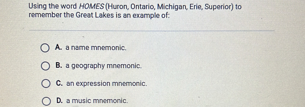 Using the word HOMES (Huron, Ontario, Michigan, Erie, Superior) to
remember the Great Lakes is an example of:
A. a name mnemonic.
B. a geography mnemonic.
C. an expression mnemonic.
D. a music mnemonic.