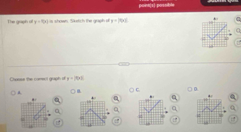 point(s) possible
The graph of y=f(x) is shown. Sketch the graph of y=|f(x)|.
10
10 1r
10
Choose the correct graph of y=|f(x)|
C.
A.
B.
D.
Ay
A
▲ y
10
16
10
-15 10 -1D t 50