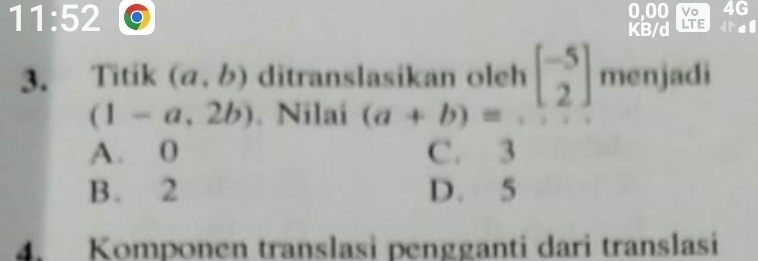 11:52 0,00 Vo 4G
KB/d LTE
3. Titik (a,b) ditranslasikan oleh beginbmatrix -5 2endbmatrix menjadi
(1-a,2b). Nilai (a+b)=
A. 0 C. 3
B. 2 D. 5
4. Komponen translasi pengganti dari translasi