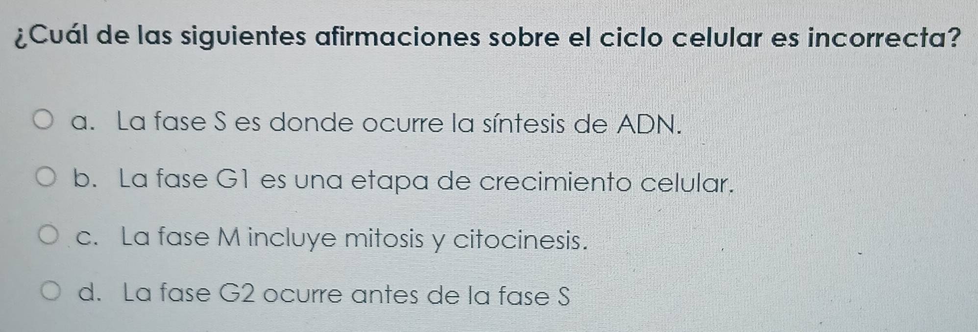 ¿Cuál de las siguientes afirmaciones sobre el ciclo celular es incorrecta?
a. La fase S es donde ocurre la síntesis de ADN.
b. La fase G1 es una etapa de crecimiento celular.
c. La fase M incluye mitosis y citocinesis.
d. La fase G2 ocurre antes de la fase S