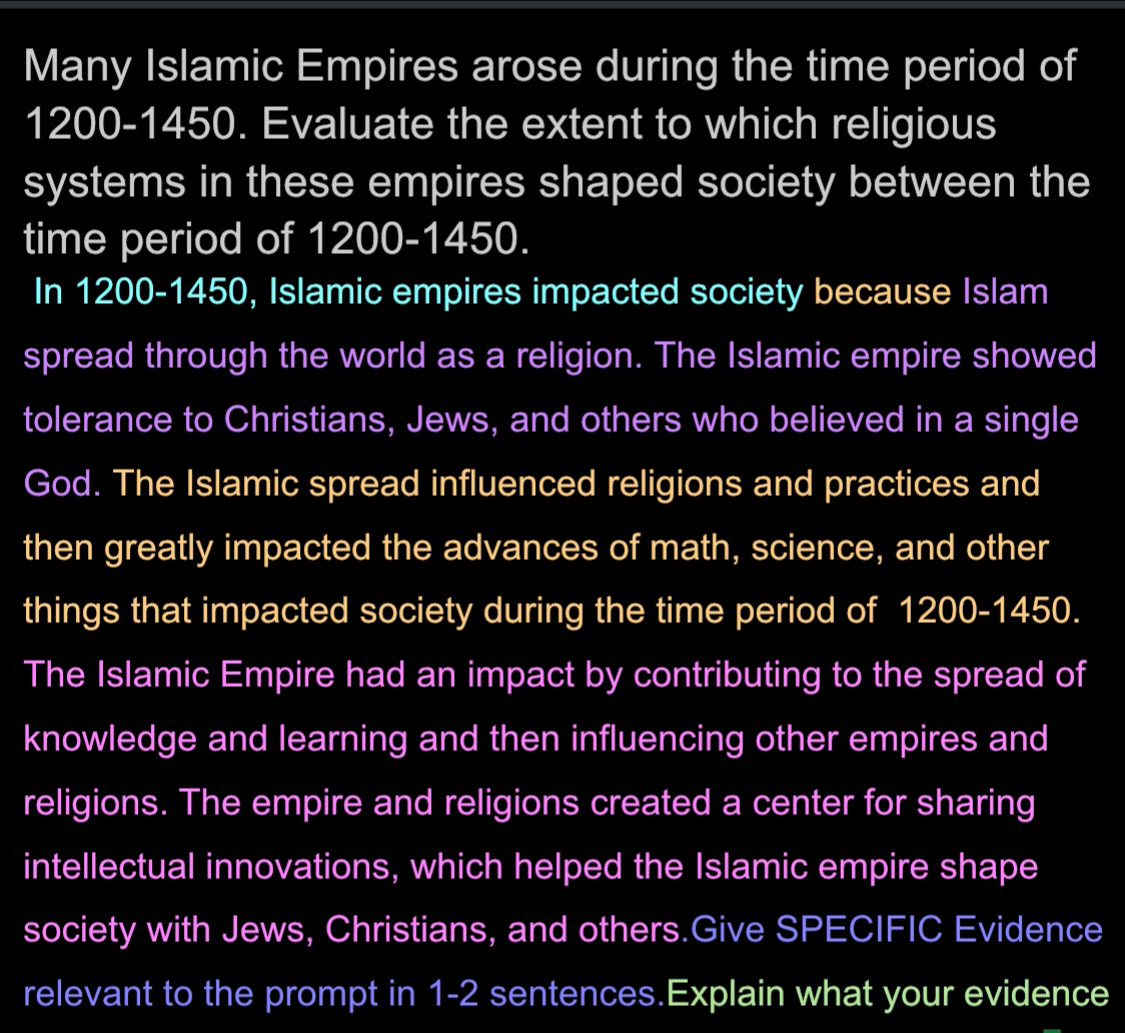 Many Islamic Empires arose during the time period of
1200 -1450. Evaluate the extent to which religious 
systems in these empires shaped society between the 
time period of 1200 -1450. 
In 1200 -1450, Islamic empires impacted society because Islam 
spread through the world as a religion. The Islamic empire showed 
tolerance to Christians, Jews, and others who believed in a single 
God. The Islamic spread influenced religions and practices and 
then greatly impacted the advances of math, science, and other 
things that impacted society during the time period of f 1200-1450. 
The Islamic Empire had an impact by contributing to the spread of 
knowledge and learning and then influencing other empires and 
religions. The empire and religions created a center for sharing 
intellectual innovations, which helped the Islamic empire shape 
society with Jews, Christians, and others.Give SPECIFIC Evidence 
relevant to the prompt in 1-2 sentences.Explain what your evidence