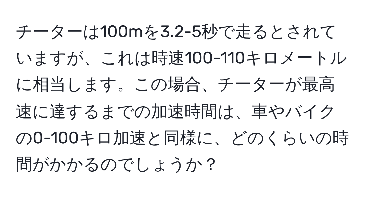 チーターは100mを3.2-5秒で走るとされていますが、これは時速100-110キロメートルに相当します。この場合、チーターが最高速に達するまでの加速時間は、車やバイクの0-100キロ加速と同様に、どのくらいの時間がかかるのでしょうか？