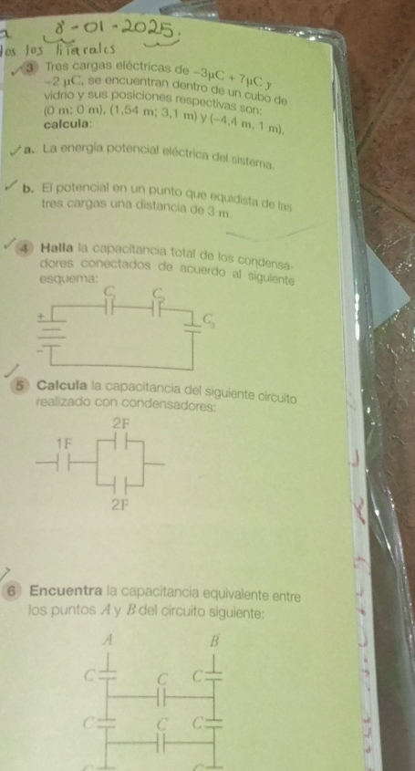 Tres cargas eléctricas de -3mu C+7mu C
-2mu C , se encuentran dentro de un cubo de
vidrio y sus posiciones respectivas son: (0m;0m),(1,54m;3,1m) y(-4,4m,1m),
calcula:
a.  La energía potencial eléctrica del sistema
b. El potencial en un punto que equidista de las
tres cargas una distancia de 3 m
4) Halla la capacitancia total de los condensa
dores conectados de acuerdo al siguiente
esquema:
5 Calcula la capacitancia del siguiente circuito
realizado con condensadores:
2F
1F
2F
6 Encuentra la capacitancia equivalente entre
los puntos A y B del circuito siguiente:
A
B
C C C
C C C: