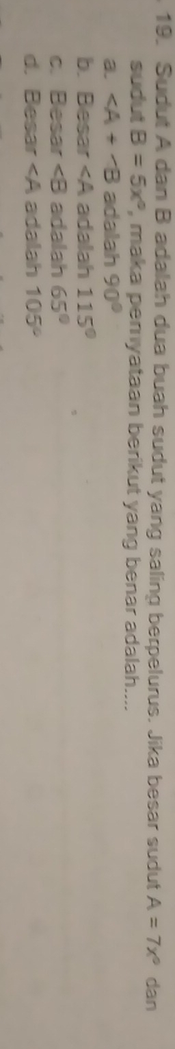 Sudut A dan B adalah dua buah sudut yang saling berpelurus. Jika besar sudut A=7x° dan
sudut B=5x° , maka pemyataan berikut yang benar adalah....
a. ∠ A+∠ B adalah 90°
b. Besar adalah 115°
c. Besar ∠ B adalah 65°
d. Besar adalah 105°