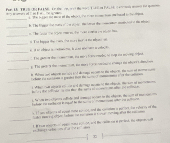 TRUE OR FALSE. On the line, print the word TRUE or FALSE to correctly answer the quession. 
Any answers of T or F will be ignored. 
_ 
a. The bigger the mass of the object, the more momentum attributed to the object. 
_ 
b. The bigger the mass of the object, the lesser the momentum attributed to the object. 
_ 
c. The faster the object moves, the more inertia the object has. 
_ 
d. The bigger the mass, the more inertia the object has. 
_ 
e. If an object is motionless, it does not have a velocity. 
_ 
f. The greater the momentum, the more force needed to stop the moving object. 
_ 
g. The greater the momentum, the more force needed to change the object's direction 
h. When two objects collide and damage occurs to the objects, the sum of momentums 
_ 
before the collision is greater than the sums of momentums after the collision. 
i. When two objects collide and damage occurs to the objects, the sum of momentums 
_ 
before the collision is less than the sums of momentums after the collision. 
j. When two objects collide and damage occurs to the objects, the sum of momentums 
_ 
before the collision is equal to the sums of momentums after the collision. 
k. If two objects of equal mass collide, and the collision is perfect, the velocity of the 
_ 
faster moving object before the collision is slower moving after the collision. 
l. If two objects of equal mass collide, and the collision is perfect, the objects will 
_ 
exchange velocities after the collision 
22