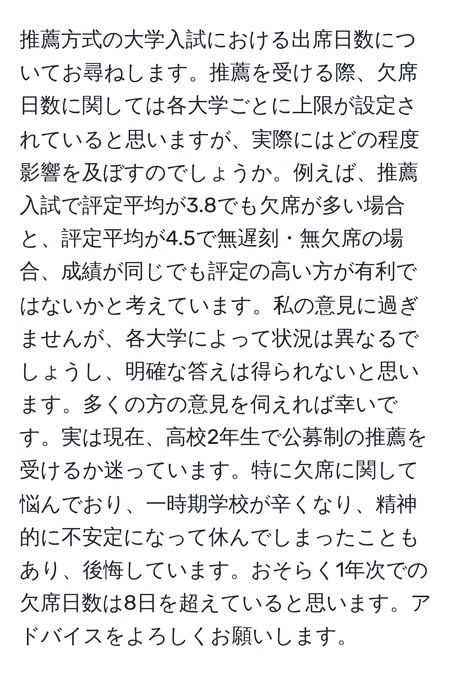 推薦方式の大学入試における出席日数についてお尋ねします。推薦を受ける際、欠席日数に関しては各大学ごとに上限が設定されていると思いますが、実際にはどの程度影響を及ぼすのでしょうか。例えば、推薦入試で評定平均が3.8でも欠席が多い場合と、評定平均が4.5で無遅刻・無欠席の場合、成績が同じでも評定の高い方が有利ではないかと考えています。私の意見に過ぎませんが、各大学によって状況は異なるでしょうし、明確な答えは得られないと思います。多くの方の意見を伺えれば幸いです。実は現在、高校2年生で公募制の推薦を受けるか迷っています。特に欠席に関して悩んでおり、一時期学校が辛くなり、精神的に不安定になって休んでしまったこともあり、後悔しています。おそらく1年次での欠席日数は8日を超えていると思います。アドバイスをよろしくお願いします。