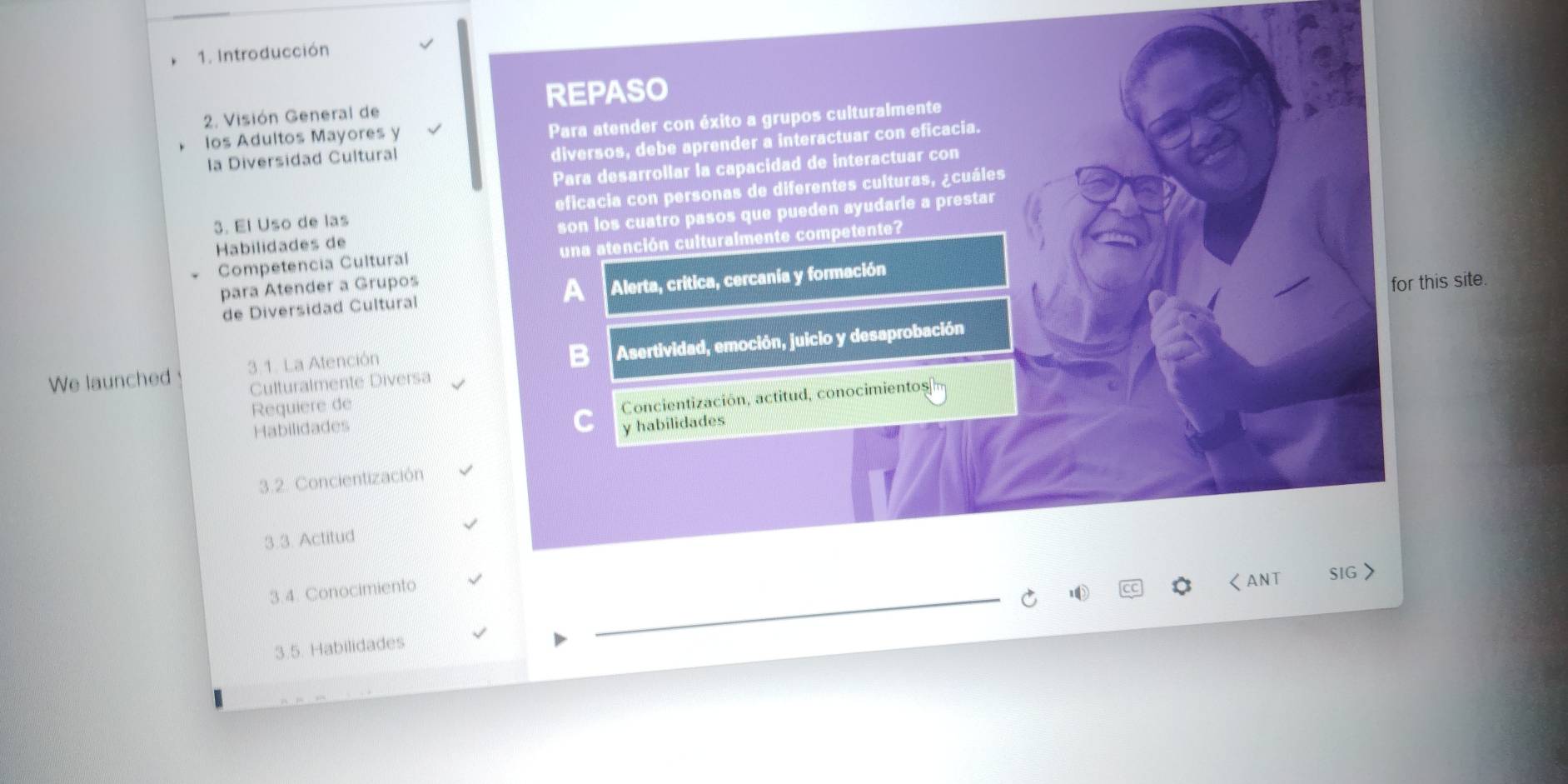Introducción
REPASO
2. Visión General de
los Adultos Mayores y
Para atender con éxito a grupos culturalmente
la Diversidad Cultural
diversos, debe aprender a interactuar con eficacia.
Para desarrollar la capacidad de interactuar con
3. El Uso de las eficacia con personas de diferentes culturas, ¿cuáles
son los cuatro pasos que pueden ayudarie a prestar
Habilidades de
Competencia Cultural una atención culturalmente competente?
para Atender a Grupos
a 
de Diversidad Cultural Alerta, critica, cercanía y formación
for this site.
Culturalmente Diversa Asertividad, emoción, juicio y desaprobación
We launched 3.1. La Atención
Requiere de
Habilidades Concientización, actitud, conocimientos 
y habilidades
3.2. Concientización
3.3. Actitud
3.4. Conocimiento
くANT SIG >
3.5. Habilidades
_