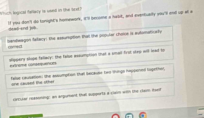 Which logical fallacy is used in the text?
If you don't do tonight's homework, it'll become a habit, and eventually you'll end up at a
dead-end job.
bandwagon fallacy; the assumption that the popular choice is automatically
correct
slippery slope fallacy: the false assumption that a small first step will lead to
extreme consequences
false causation: the assumption that because two things happened together,
one caused the other
circular reasoning: an argument that supports a claim with the claim itself