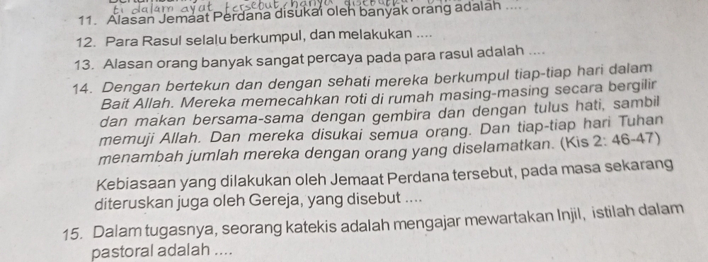 Alasan Jemaat Perdana disukai olen banyak orang adalah 
12. Para Rasul selalu berkumpul, dan melakukan .... 
13. Alasan orang banyak sangat percaya pada para rasul adalah .... 
14. Dengan bertekun dan dengan sehati mereka berkumpul tiap-tiap hari dalam 
Bait Allah. Mereka memecahkan roti di rumah masing-masing secara bergilir 
dan makan bersama-sama dengan gembira dan dengan tulus hati, sambil 
memuji Allah. Dan mereka disukai semua orang. Dan tiap-tiap hari Tuhan 
menambah jumlah mereka dengan orang yang diselamatkan. (Kis 2:46-47)
Kebiasaan yang dilakukan oleh Jemaat Perdana tersebut, pada masa sekarang 
diteruskan juga oleh Gereja, yang disebut .... 
15. Dalam tugasnya, seorang katekis adalah mengajar mewartakan Injil, istilah dalam 
pastoral adalah ....