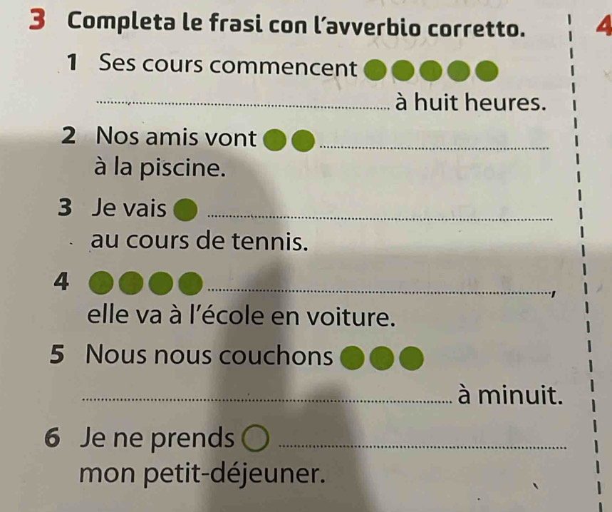 Completa le frasi con l’avverbio corretto. 
1 Ses cours commencent 
_à huit heures. 
2 Nos amis vont_ 
à la piscine. 
3 Je vais_ 
au cours de tennis. 
4 
_ 
elle va à l'école en voiture. 
5 Nous nous couchons 
_ à minuit. 
6 Je ne prends_ 
mon petit-déjeuner.