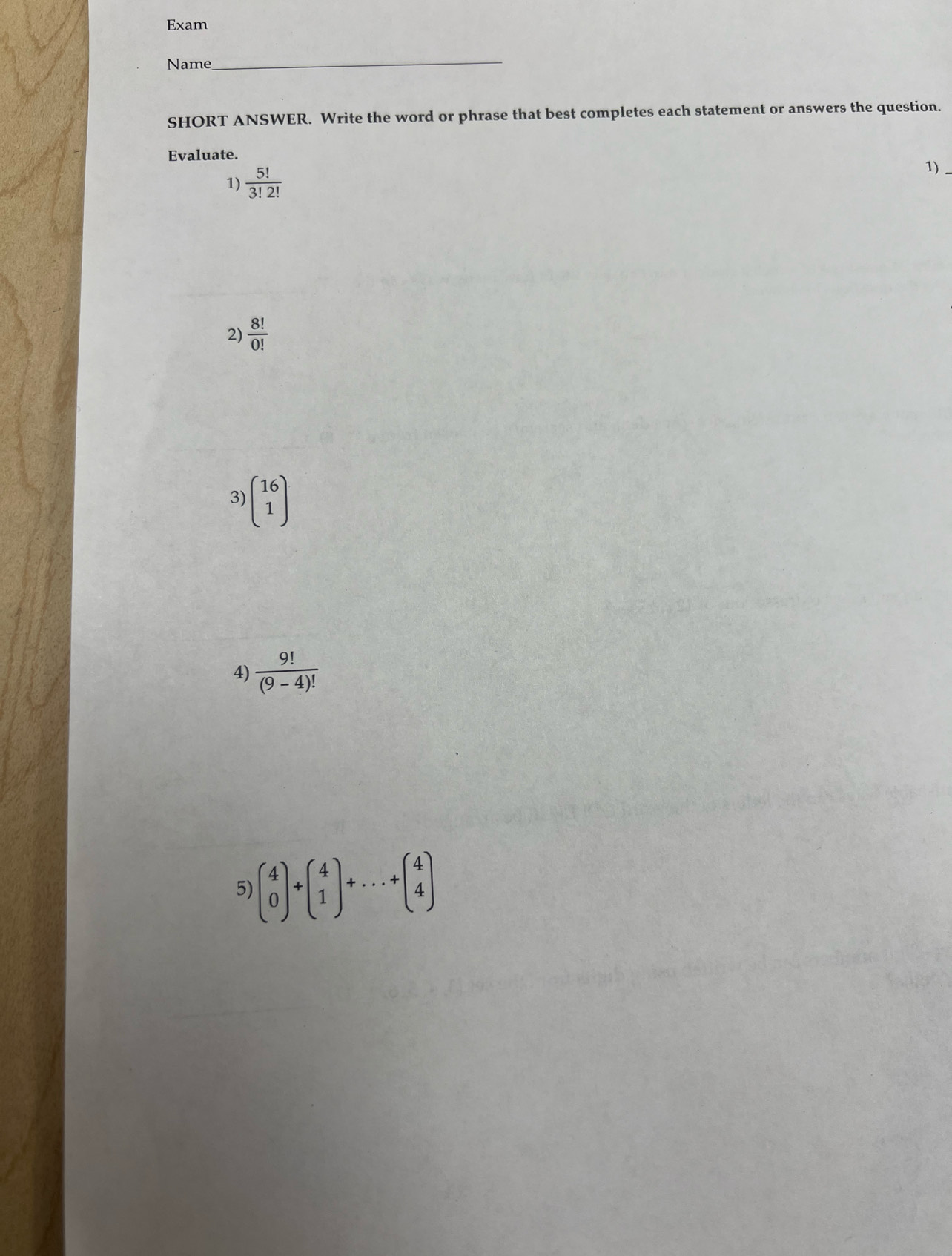 Exam 
Name 
_ 
SHORT ANSWER. Write the word or phrase that best completes each statement or answers the question. 
Evaluate. 
1)  5!/3!2! 
1) 
2)  8!/0! 
3) beginpmatrix 16 1endpmatrix
4)  9!/(9-4)! 
5) beginpmatrix 4 0endpmatrix +beginpmatrix 4 1endpmatrix +...+beginpmatrix 4 4endpmatrix