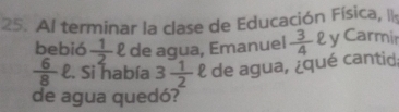 Al terminar la clase de Educación Física, Il 
bebió  1/2 ell de agua, Emanuel  3/4 ell y Carmir
 6/8 ell. Si había 3 1/2 ell de agua, ¿qué cantid 
de agua quedó?