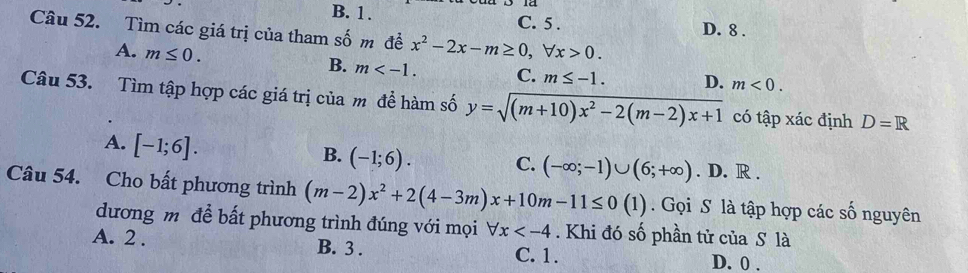 B. 1. C. 5. D. 8.
Câu 52. Tìm các giá trị của tham số m đề x^2-2x-m≥ 0, forall x>0.
A. m≤ 0.
B. m . C. m≤ -1. D. m<0</tex>. 
Câu 53. Tìm tập hợp các giá trị của m đề hàm số y=sqrt((m+10)x^2-2(m-2)x+1) có tập xác định D=R
A. [-1;6].
B. (-1;6). C. (-∈fty ;-1)∪ (6;+∈fty ). D. R.
Câu 54. Cho bất phương trình (m-2)x^2+2(4-3m)x+10m-11≤ 0(1) Gọi S là tập hợp các số nguyên
dương m đề bất phương trình đúng với mọi forall x . Khi đó số phần tử của S là
A. 2. B. 3. C. 1. D. 0.