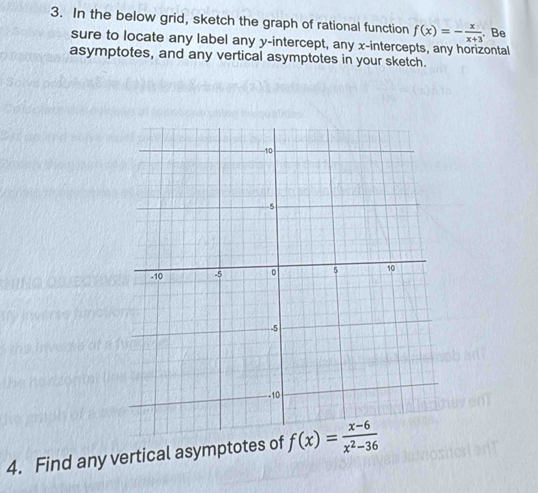 In the below grid, sketch the graph of rational function f(x)=- x/x+3 . Be 
sure to locate any label any y-intercept, any x-intercepts, any horizontal 
asymptotes, and any vertical asymptotes in your sketch. 
4. Find any vertical asymptotes of f(x)= (x-6)/x^2-36 