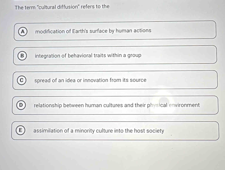 The term “cultural diffusion” refers to the
A) modification of Earth’s surface by human actions
B integration of behavioral traits within a group
c spread of an idea or innovation from its source
D relationship between human cultures and their physical environment
E assimilation of a minority culture into the host society