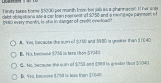 Trinity takes home $5200 per month from her job as a pharmacist. If her only
debt obligations are a car loan payment of $750 and a mortgage payment of
$980 every month, is she in danger of credit overload?
A. Yes, because the sum of $750 and $980 is greater than $1040
B. No, because $750 is less than $1040
C. No, because the sum of $750 and $980 is greater than $1040.
D. Yes, because $750 is less than $1040