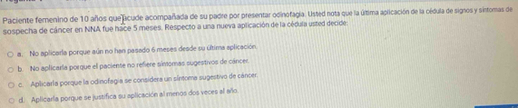 Paciente femenino de 10 años que acude acompañada de su padre por presentar odinofagía. Usted nota que la última aplicación de la oédula de signos y sintomas de
sospecha de cáncer en NNA fue hace 5 meses, Respecto a una nueva aplicación de la cédula usted decide:
a. No aplicarla porque aún no han pasado 6 meses desde su última aplicación.
b. No aplicarla porque el paciente no refiere sínomas sugestivos de cáncer.
c. Aplicarla porque la odinofagia se considera un síntoma sugestivo de cáncer.
d. Aplicarla porque se justifica su aplicación al menos dos veces al año