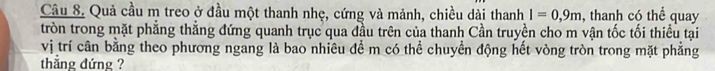 Quả cầu m treo ở đầu một thanh nhẹ, cứng và mảnh, chiều dài thanh l=0, 9m , thanh có thể quay 
tròn trong mặt phẳng thẳng đứng quanh trục qua đầu trên của thanh Cần truyền cho m vận tốc tối thiểu tại 
vị trí cần bằng theo phương ngang là bao nhiêu để m có thể chuyển động hết vòng tròn trong mặt phẳng 
thẳng đứng ?