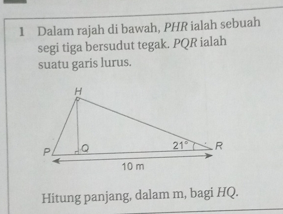 Dalam rajah di bawah, PHR ialah sebuah
segi tiga bersudut tegak. PQR ialah
suatu garis lurus.
Hitung panjang, dalam m, bagi HQ.