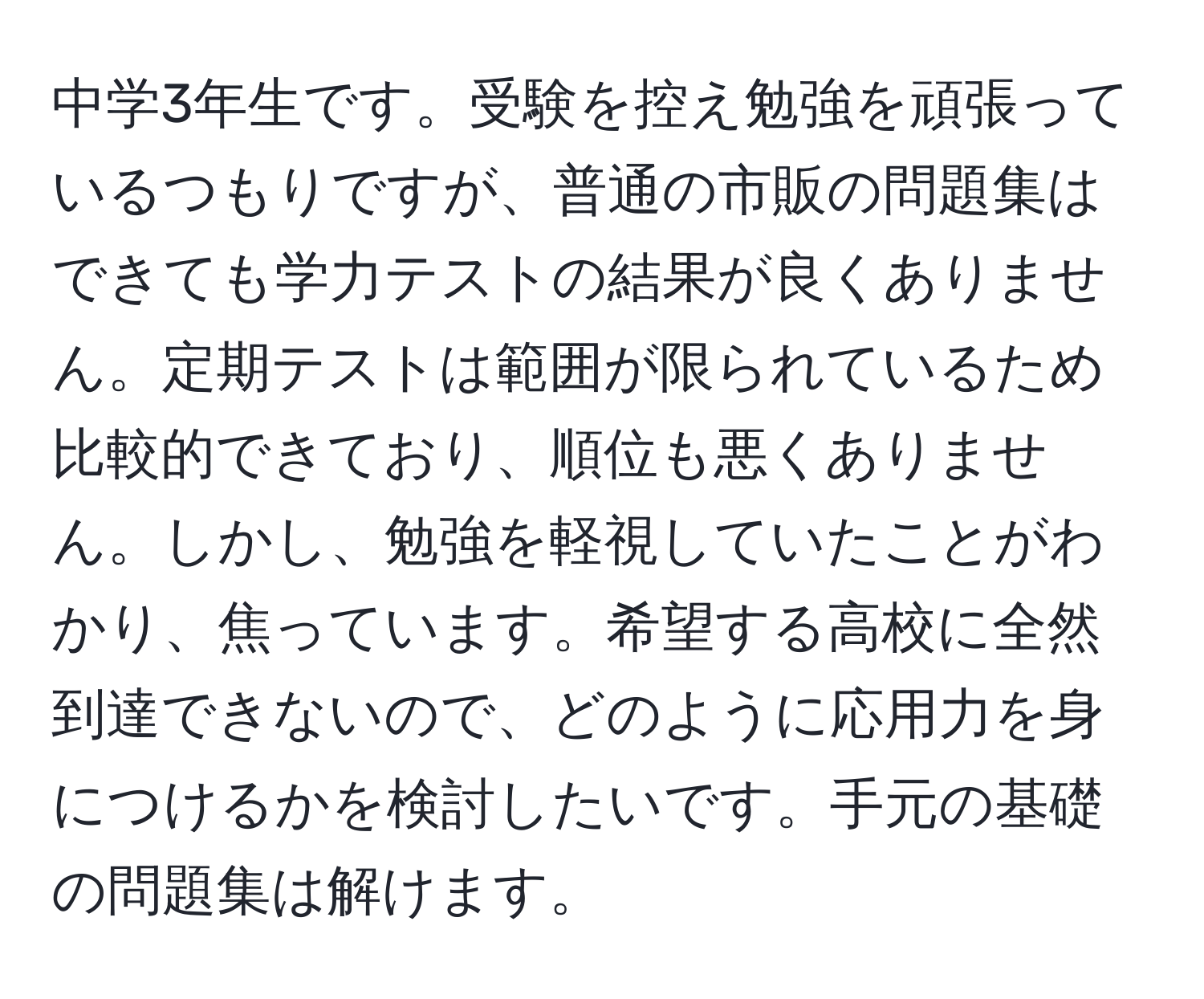 中学3年生です。受験を控え勉強を頑張っているつもりですが、普通の市販の問題集はできても学力テストの結果が良くありません。定期テストは範囲が限られているため比較的できており、順位も悪くありません。しかし、勉強を軽視していたことがわかり、焦っています。希望する高校に全然到達できないので、どのように応用力を身につけるかを検討したいです。手元の基礎の問題集は解けます。