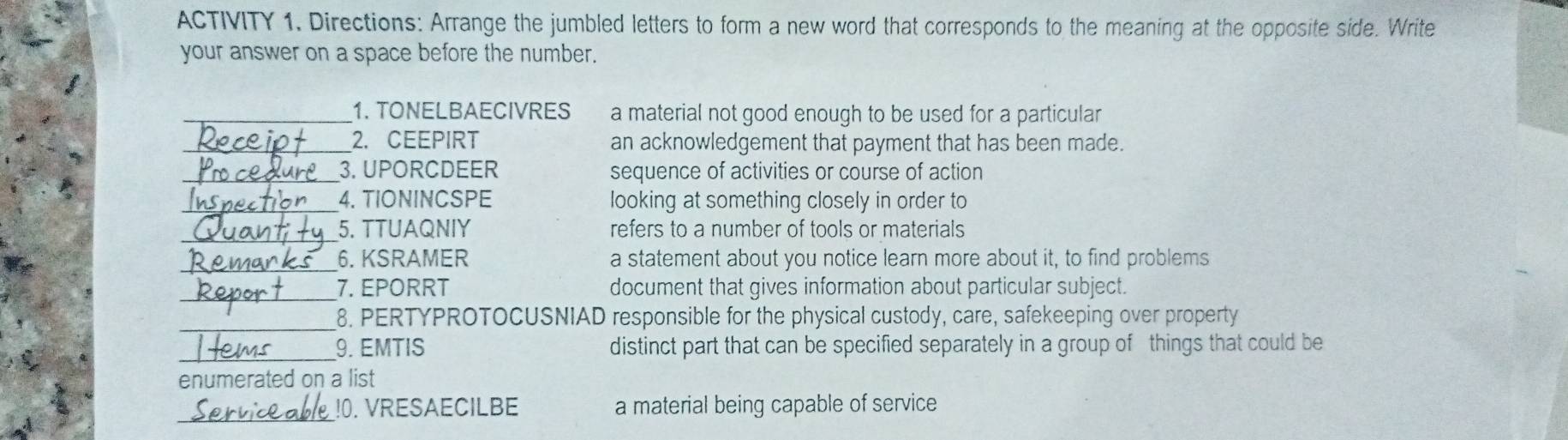 ACTIVITY 1. Directions: Arrange the jumbled letters to form a new word that corresponds to the meaning at the opposite side. Write 
your answer on a space before the number. 
_1. TONELBAECIVRES a material not good enough to be used for a particular 
_2. CEEPIRT an acknowledgement that payment that has been made. 
_3. UPORCDEER sequence of activities or course of action 
_4. TIONINCSPE looking at something closely in order to 
_5. TTUAQNIY refers to a number of tools or materials 
_6. KSRAMER a statement about you notice learn more about it, to find problems 
_ 
7. EPORRT document that gives information about particular subject. 
_ 
8. PERTYPROTOCUSNIAD responsible for the physical custody, care, safekeeping over property 
_ 
9. EMTIS distinct part that can be specified separately in a group of things that could be 
enumerated on a list 
_ 
!0. VRESAECILBE a material being capable of service