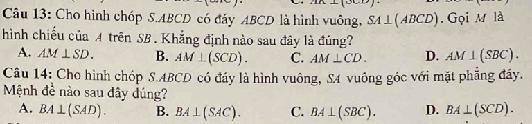 Cho hình chóp S. ABCD có đáy ABCD là hình vuông, SA⊥ (ABCD). Gọi M là
hình chiếu của A trên SB. Khẳng định nào sau đây là đúng?
A. AM⊥ SD. B. AM⊥ (SCD). C. AM⊥ CD. D. AM⊥ (SBC). 
Câu 14: Cho hình chóp S. ABCD có đáy là hình vuông, SA vuông góc với mặt phăng đáy.
Mệnh đề nào sau đây đúng?
A. BA⊥ (SAD). B. BA⊥ (SAC). C. BA⊥ (SBC). D. BA⊥ (SCD).