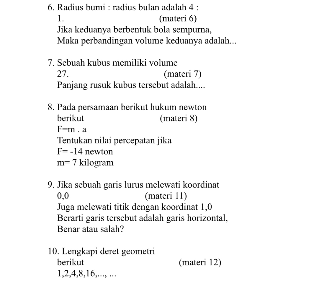 Radius bumi : radius bulan adalah 4 : 
1. (materi 6) 
Jika keduanya berbentuk bola sempurna, 
Maka perbandingan volume keduanya adalah... 
7. Sebuah kubus memiliki volume 
27. (materi 7) 
Panjang rusuk kubus tersebut adalah.... 
8. Pada persamaan berikut hukum newton 
berikut (materi 8)
F=m.a
Tentukan nilai percepatan jika
F=-14 newton
m=7 kilogram
9. Jika sebuah garis lurus melewati koordinat
0, 0 (materi 11) 
Juga melewati titik dengan koordinat 1, 0
Berarti garis tersebut adalah garis horizontal, 
Benar atau salah? 
10. Lengkapi deret geometri 
berikut (materi 12)
1, 2, 4, 8, 16,..., ...