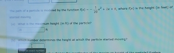 The path of a particle is modeled by the function f(x)=- 1/20 x^2+2x+8 , where f(x)= the height (in feel) of 
started moving. 
(e) What is the maximum height (in f) of the particle?
20
1 Which number determines the height of which the perticle started maving? 
E vn an exact number