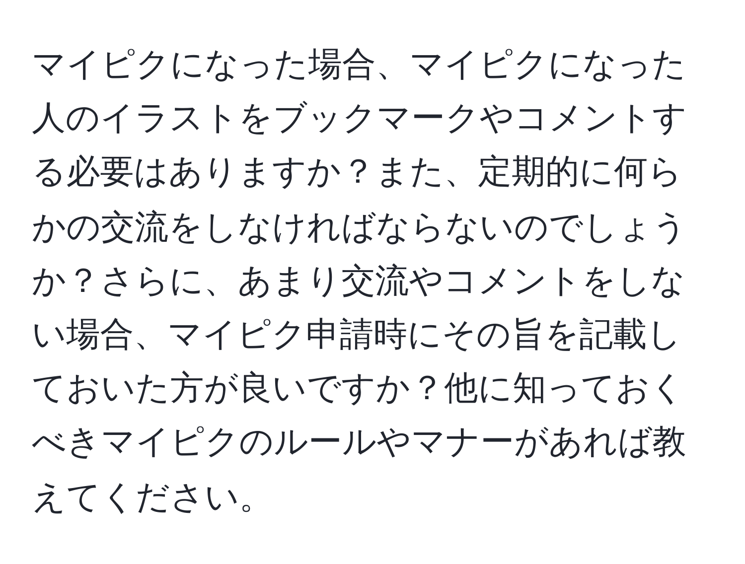 マイピクになった場合、マイピクになった人のイラストをブックマークやコメントする必要はありますか？また、定期的に何らかの交流をしなければならないのでしょうか？さらに、あまり交流やコメントをしない場合、マイピク申請時にその旨を記載しておいた方が良いですか？他に知っておくべきマイピクのルールやマナーがあれば教えてください。